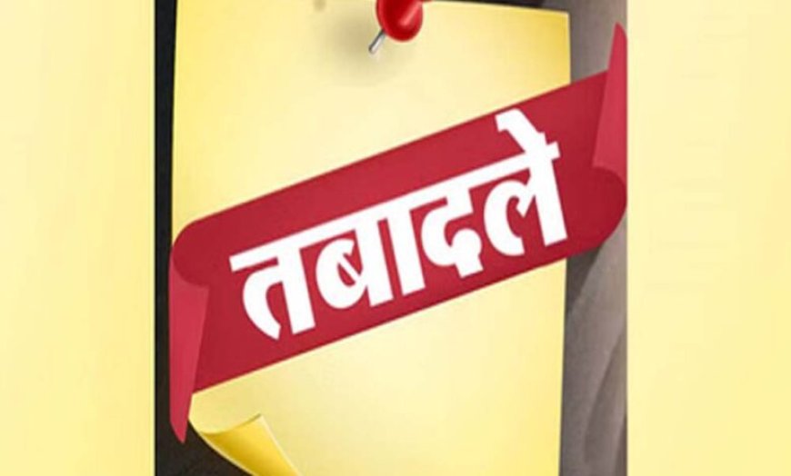 बड़ा प्रशासनिक फेरबदल! इन अधिकारियों का हुआ तबादला, सौंपी गई नई जिम्मेदारी